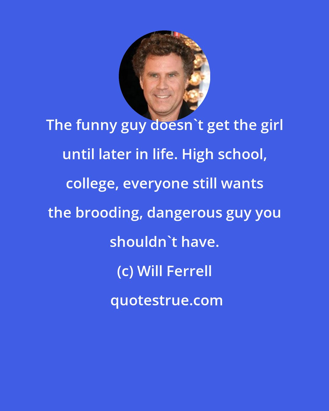 Will Ferrell: The funny guy doesn't get the girl until later in life. High school, college, everyone still wants the brooding, dangerous guy you shouldn't have.