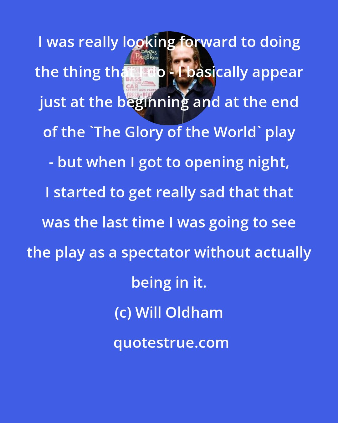 Will Oldham: I was really looking forward to doing the thing that I do - I basically appear just at the beginning and at the end of the 'The Glory of the World' play - but when I got to opening night, I started to get really sad that that was the last time I was going to see the play as a spectator without actually being in it.