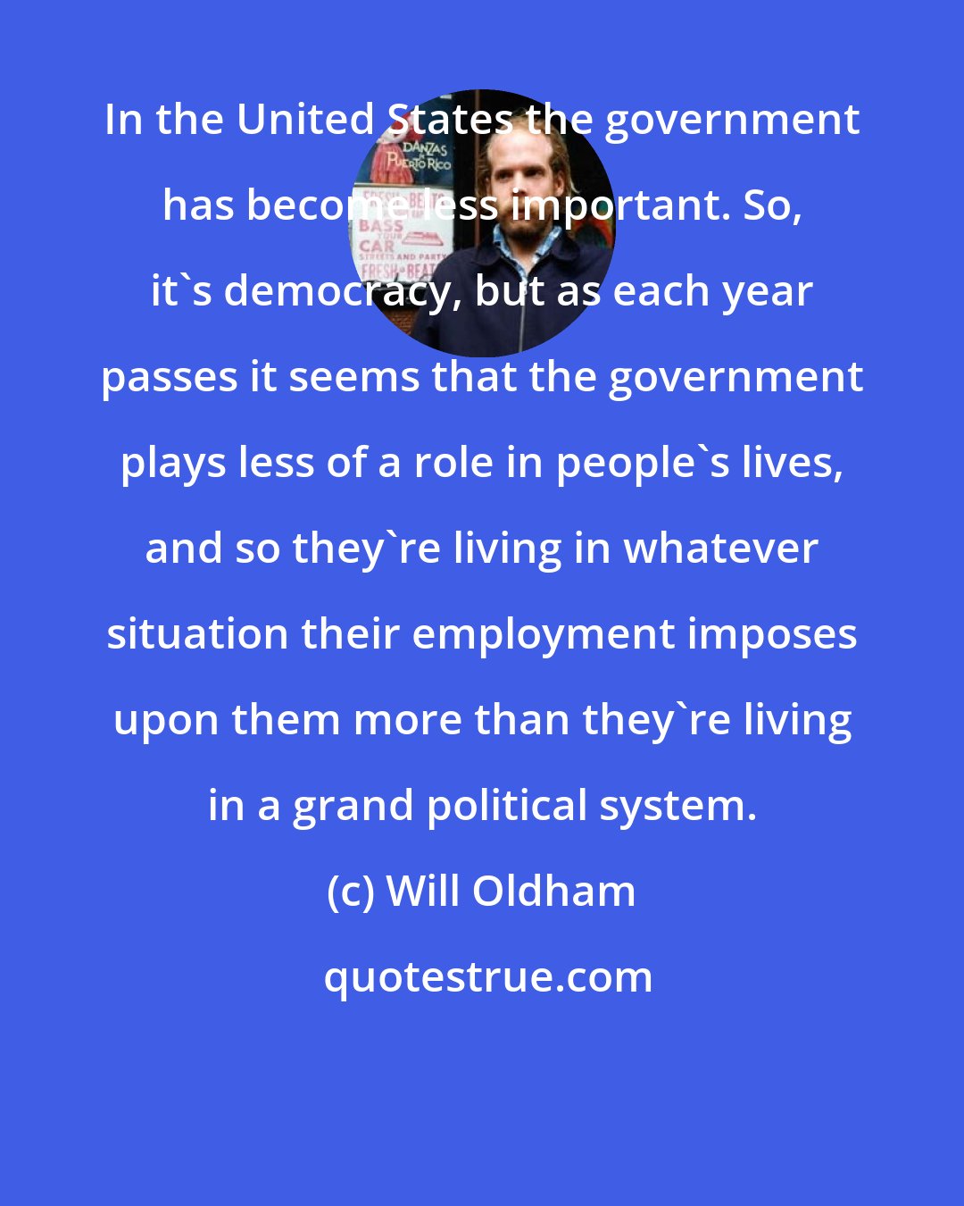 Will Oldham: In the United States the government has become less important. So, it's democracy, but as each year passes it seems that the government plays less of a role in people's lives, and so they're living in whatever situation their employment imposes upon them more than they're living in a grand political system.