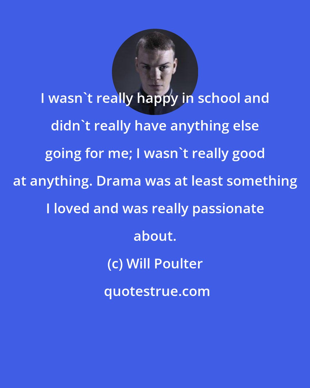 Will Poulter: I wasn't really happy in school and didn't really have anything else going for me; I wasn't really good at anything. Drama was at least something I loved and was really passionate about.
