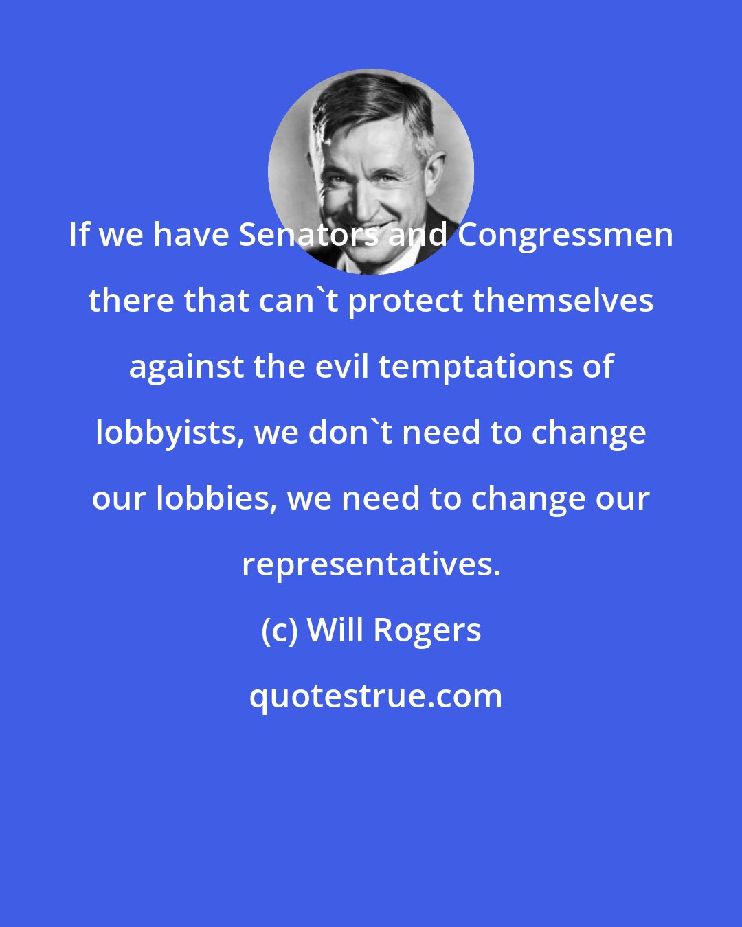Will Rogers: If we have Senators and Congressmen there that can't protect themselves against the evil temptations of lobbyists, we don't need to change our lobbies, we need to change our representatives.