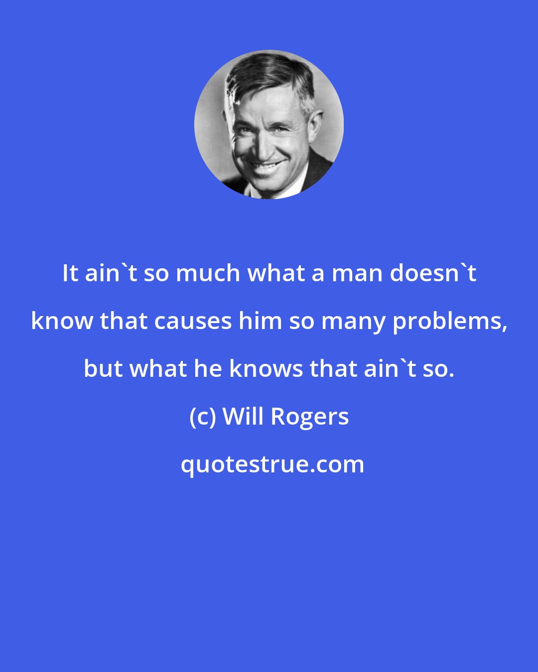 Will Rogers: It ain't so much what a man doesn't know that causes him so many problems, but what he knows that ain't so.