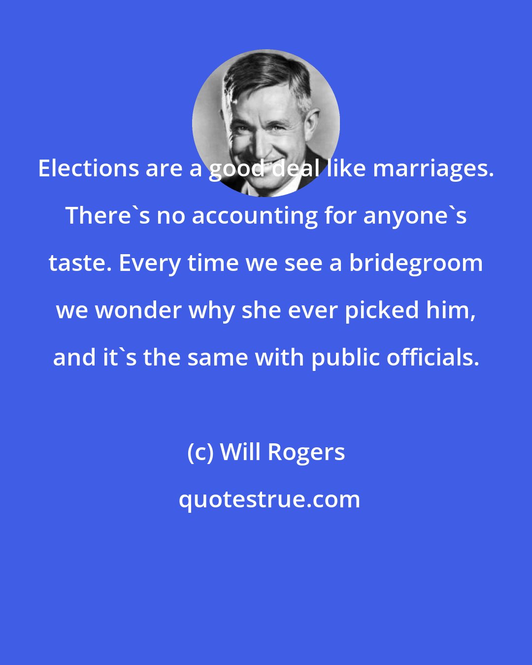 Will Rogers: Elections are a good deal like marriages. There's no accounting for anyone's taste. Every time we see a bridegroom we wonder why she ever picked him, and it's the same with public officials.