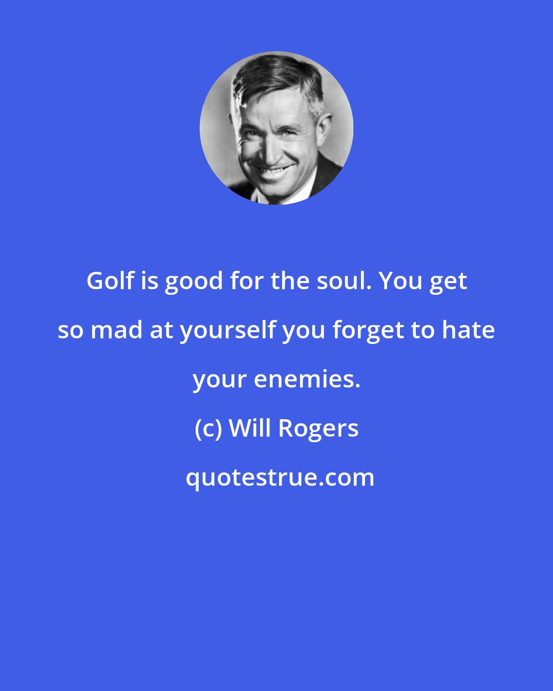 Will Rogers: Golf is good for the soul. You get so mad at yourself you forget to hate your enemies.