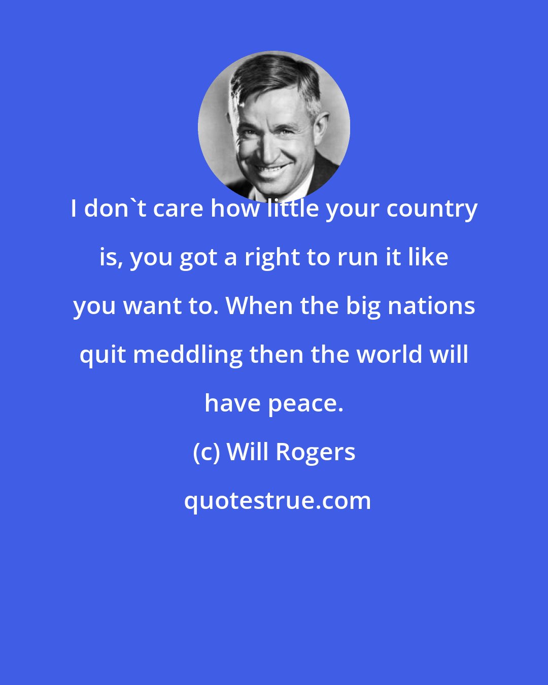 Will Rogers: I don't care how little your country is, you got a right to run it like you want to. When the big nations quit meddling then the world will have peace.