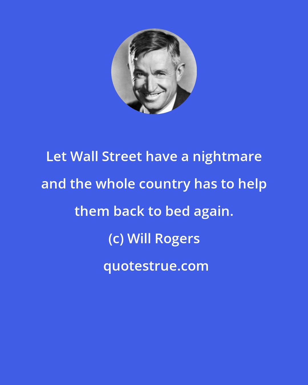 Will Rogers: Let Wall Street have a nightmare and the whole country has to help them back to bed again.