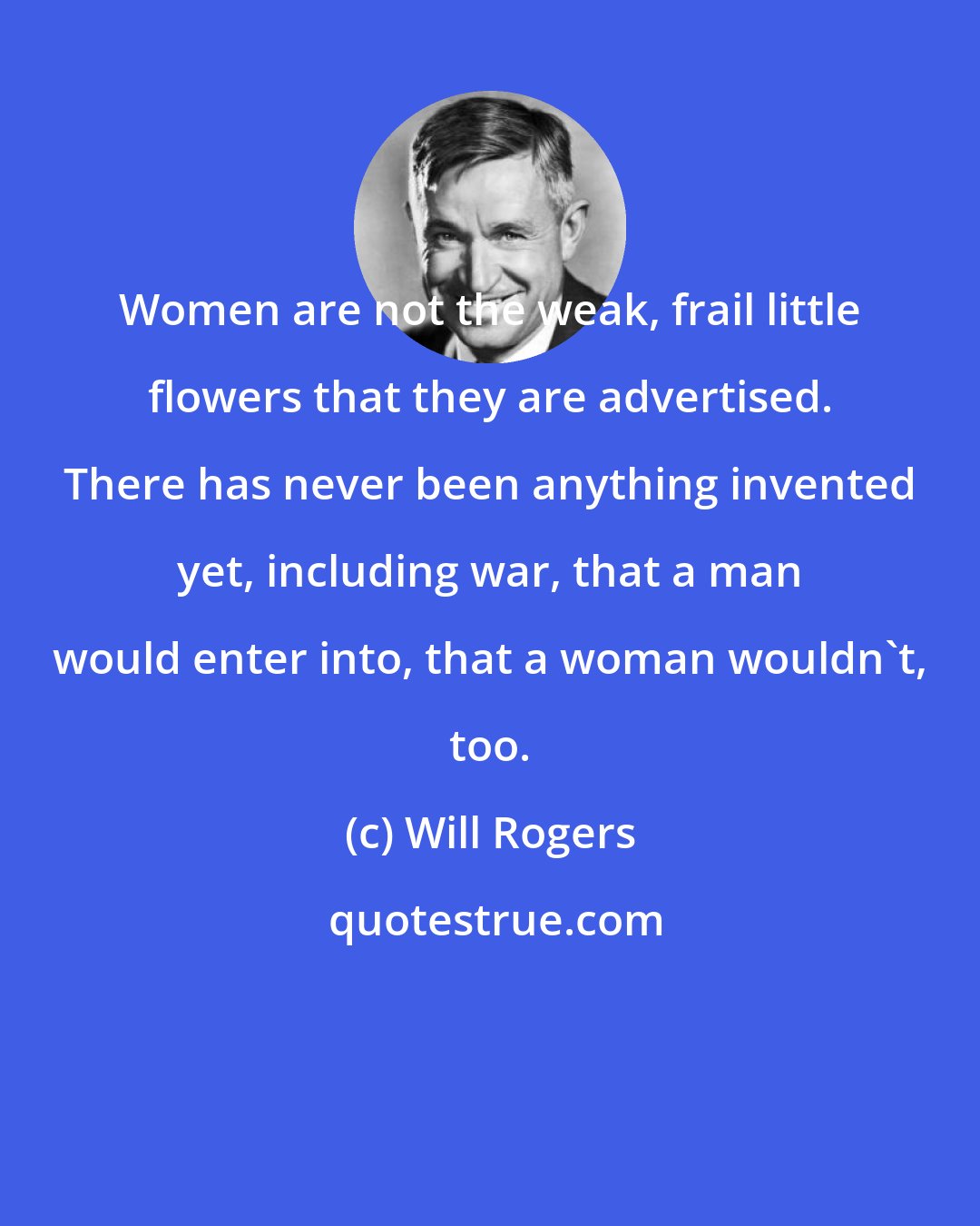 Will Rogers: Women are not the weak, frail little flowers that they are advertised. There has never been anything invented yet, including war, that a man would enter into, that a woman wouldn't, too.