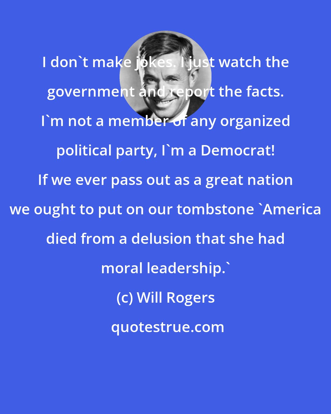 Will Rogers: I don't make jokes. I just watch the government and report the facts. I'm not a member of any organized political party, I'm a Democrat! If we ever pass out as a great nation we ought to put on our tombstone 'America died from a delusion that she had moral leadership.'