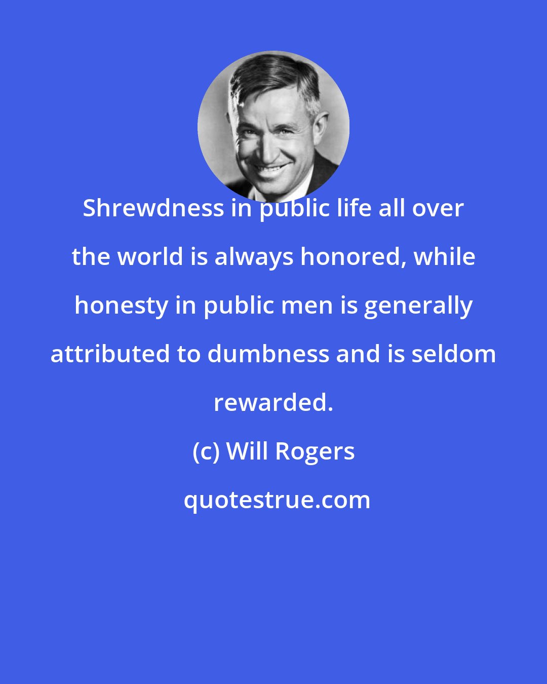 Will Rogers: Shrewdness in public life all over the world is always honored, while honesty in public men is generally attributed to dumbness and is seldom rewarded.