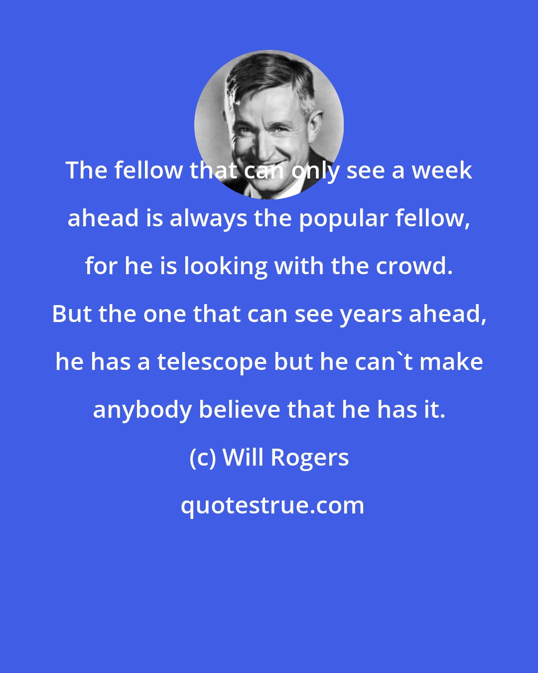 Will Rogers: The fellow that can only see a week ahead is always the popular fellow, for he is looking with the crowd. But the one that can see years ahead, he has a telescope but he can't make anybody believe that he has it.