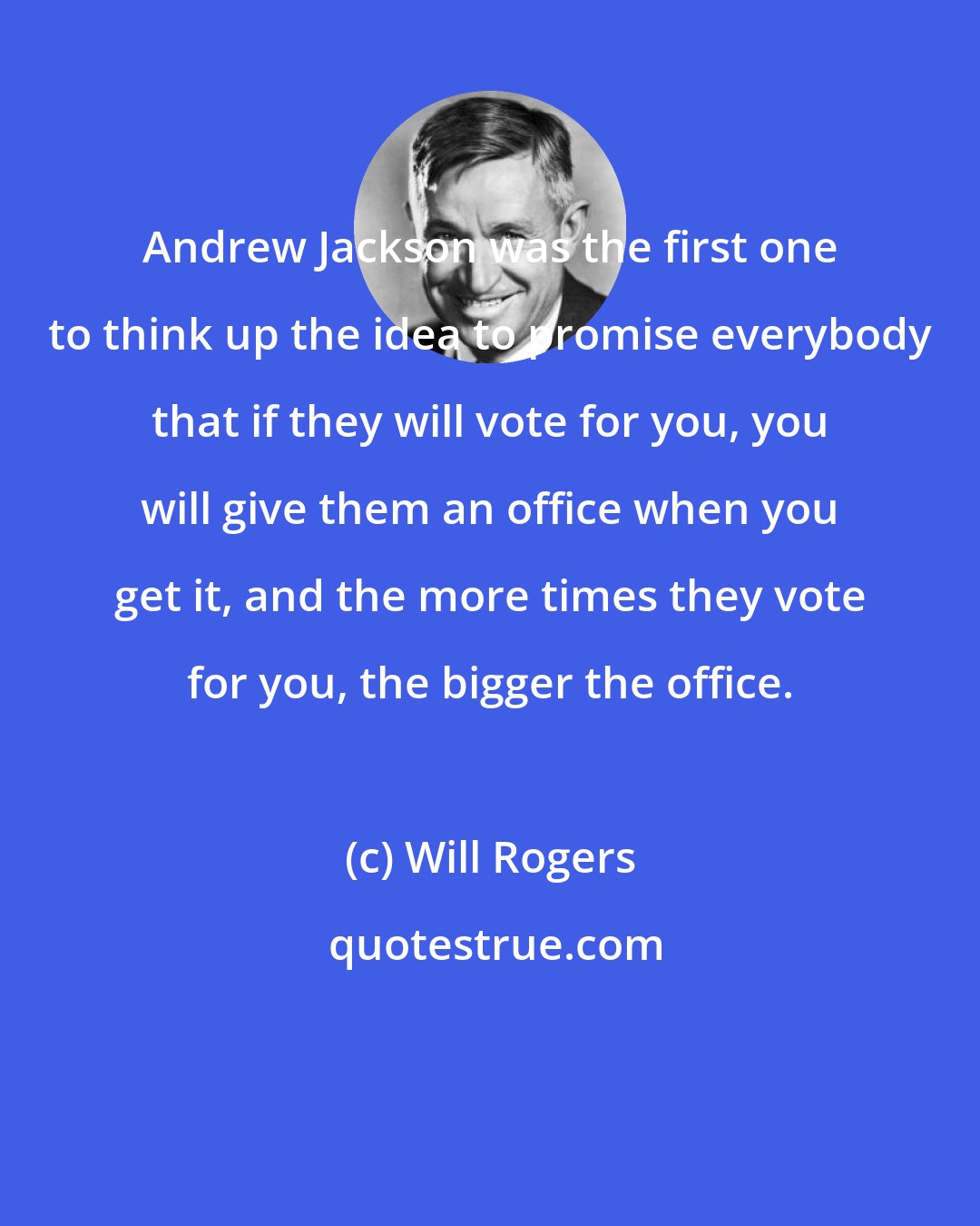 Will Rogers: Andrew Jackson was the first one to think up the idea to promise everybody that if they will vote for you, you will give them an office when you get it, and the more times they vote for you, the bigger the office.