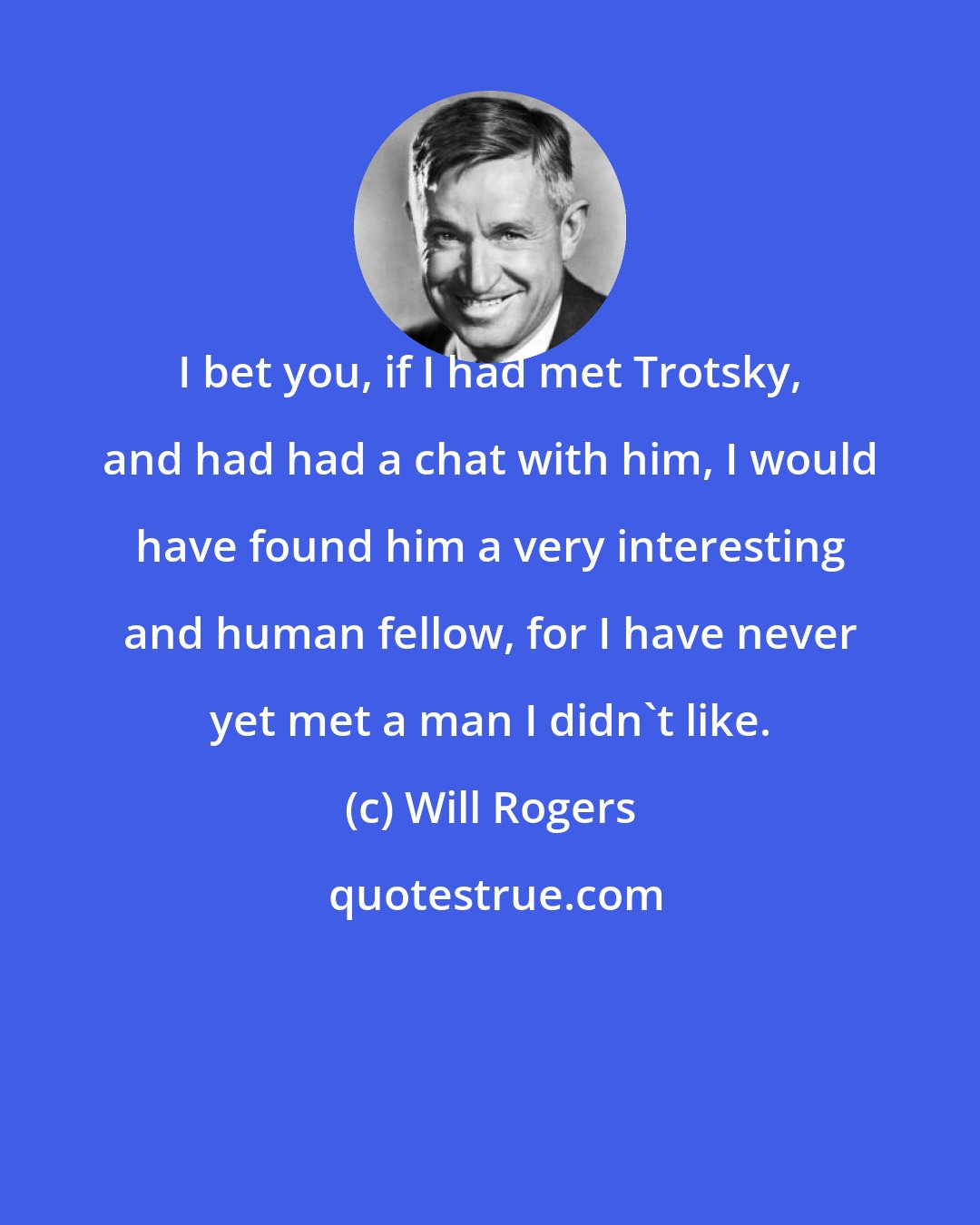 Will Rogers: I bet you, if I had met Trotsky, and had had a chat with him, I would have found him a very interesting and human fellow, for I have never yet met a man I didn't like.