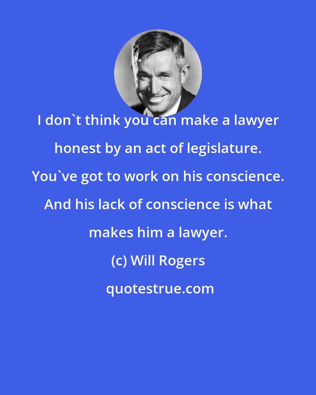 Will Rogers: I don't think you can make a lawyer honest by an act of legislature. You've got to work on his conscience. And his lack of conscience is what makes him a lawyer.