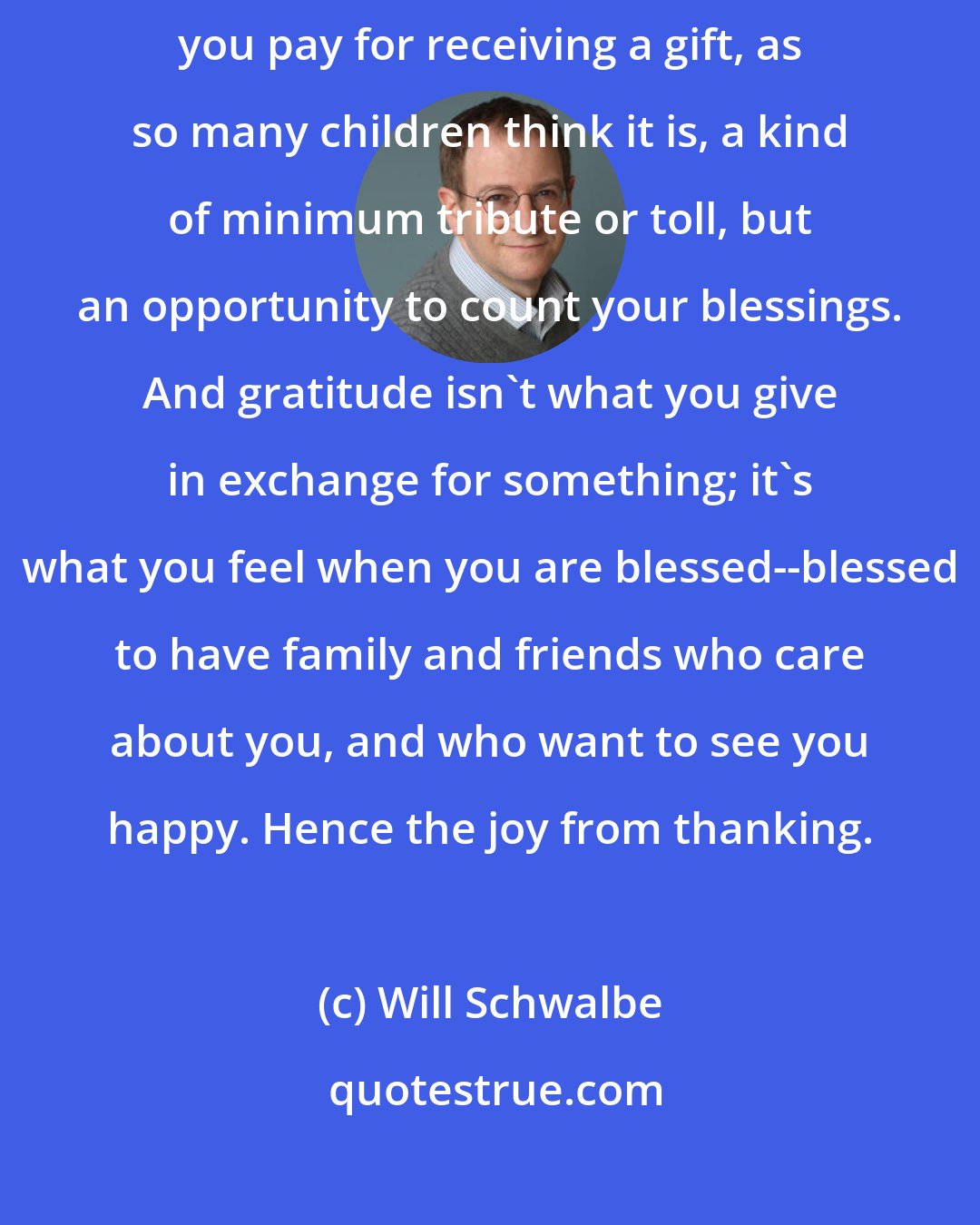 Will Schwalbe: What I suddenly understood was that a thank-you note isn't the price you pay for receiving a gift, as so many children think it is, a kind of minimum tribute or toll, but an opportunity to count your blessings. And gratitude isn't what you give in exchange for something; it's what you feel when you are blessed--blessed to have family and friends who care about you, and who want to see you happy. Hence the joy from thanking.
