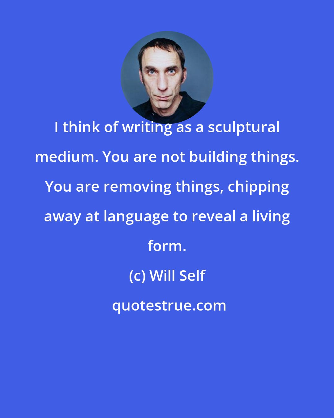 Will Self: I think of writing as a sculptural medium. You are not building things. You are removing things, chipping away at language to reveal a living form.