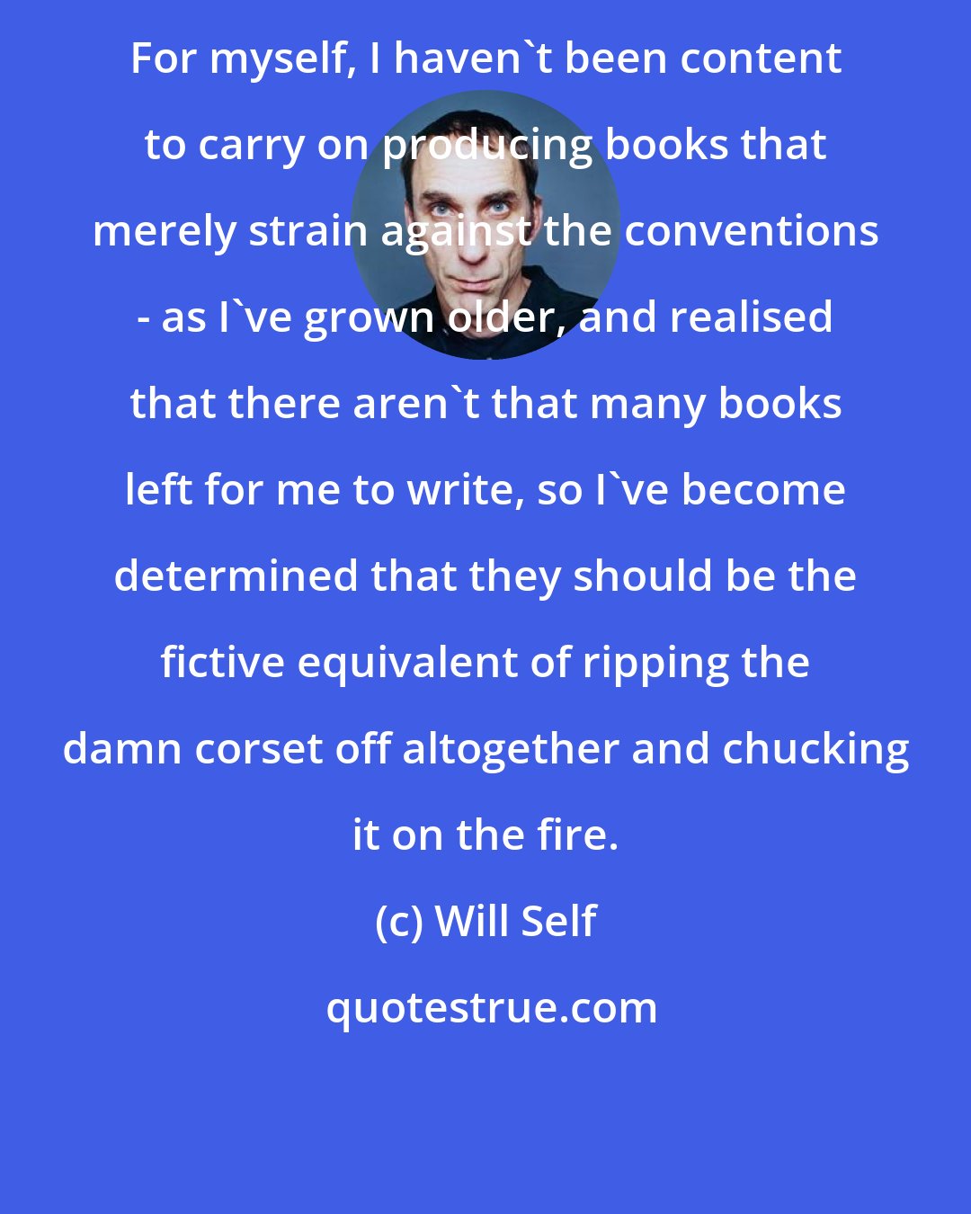 Will Self: For myself, I haven't been content to carry on producing books that merely strain against the conventions - as I've grown older, and realised that there aren't that many books left for me to write, so I've become determined that they should be the fictive equivalent of ripping the damn corset off altogether and chucking it on the fire.