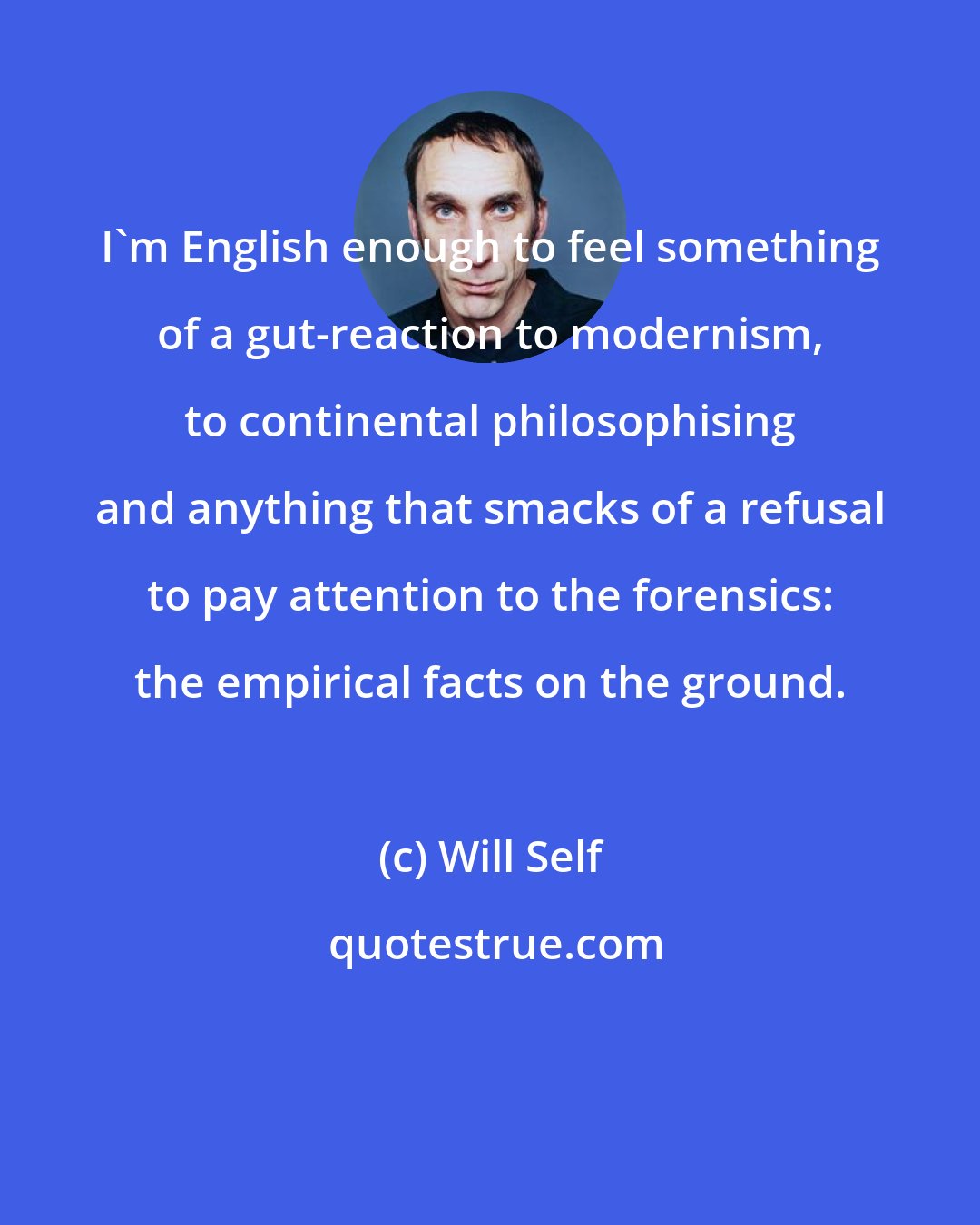 Will Self: I'm English enough to feel something of a gut-reaction to modernism, to continental philosophising and anything that smacks of a refusal to pay attention to the forensics: the empirical facts on the ground.
