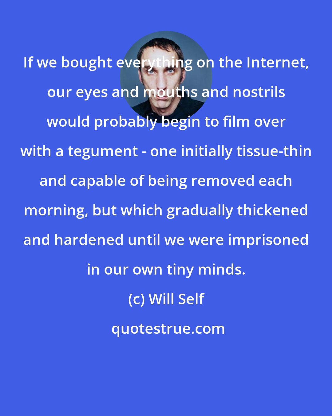 Will Self: If we bought everything on the Internet, our eyes and mouths and nostrils would probably begin to film over with a tegument - one initially tissue-thin and capable of being removed each morning, but which gradually thickened and hardened until we were imprisoned in our own tiny minds.