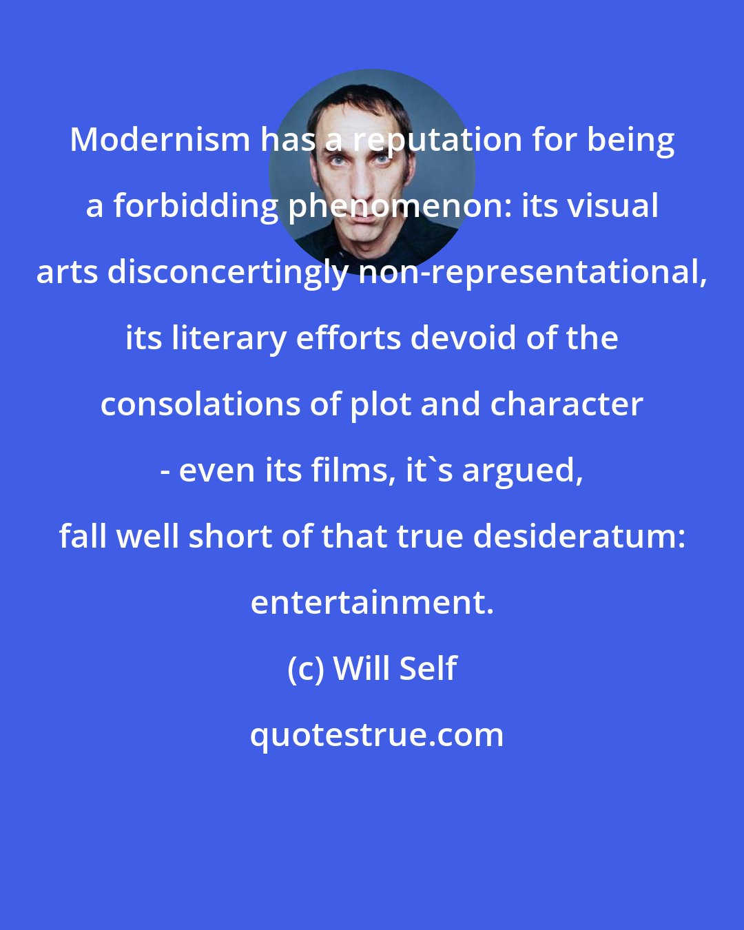 Will Self: Modernism has a reputation for being a forbidding phenomenon: its visual arts disconcertingly non-representational, its literary efforts devoid of the consolations of plot and character - even its films, it's argued, fall well short of that true desideratum: entertainment.