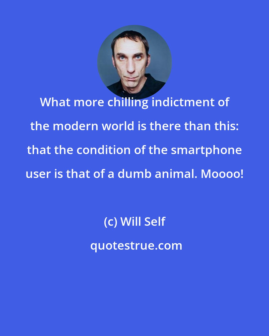 Will Self: What more chilling indictment of the modern world is there than this: that the condition of the smartphone user is that of a dumb animal. Moooo!