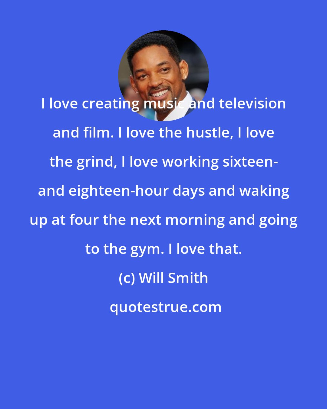 Will Smith: I love creating music and television and film. I love the hustle, I love the grind, I love working sixteen- and eighteen-hour days and waking up at four the next morning and going to the gym. I love that.