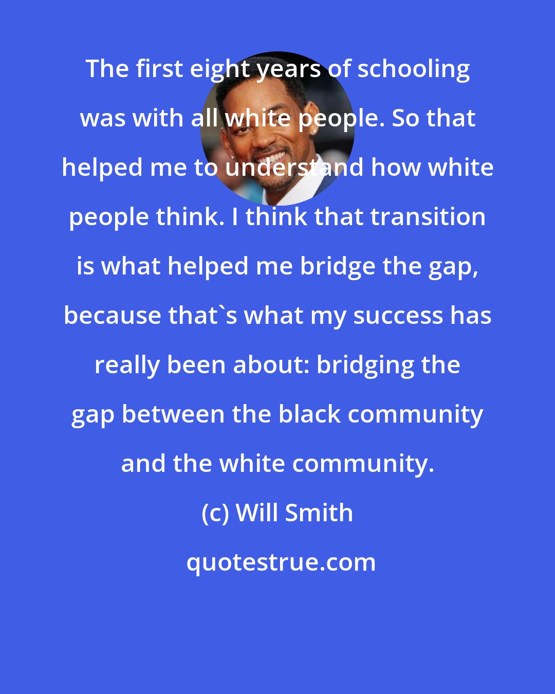 Will Smith: The first eight years of schooling was with all white people. So that helped me to understand how white people think. I think that transition is what helped me bridge the gap, because that's what my success has really been about: bridging the gap between the black community and the white community.