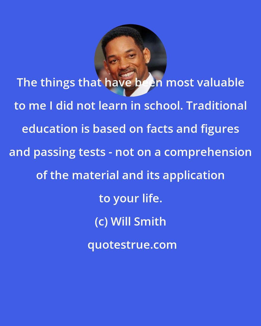 Will Smith: The things that have been most valuable to me I did not learn in school. Traditional education is based on facts and figures and passing tests - not on a comprehension of the material and its application to your life.