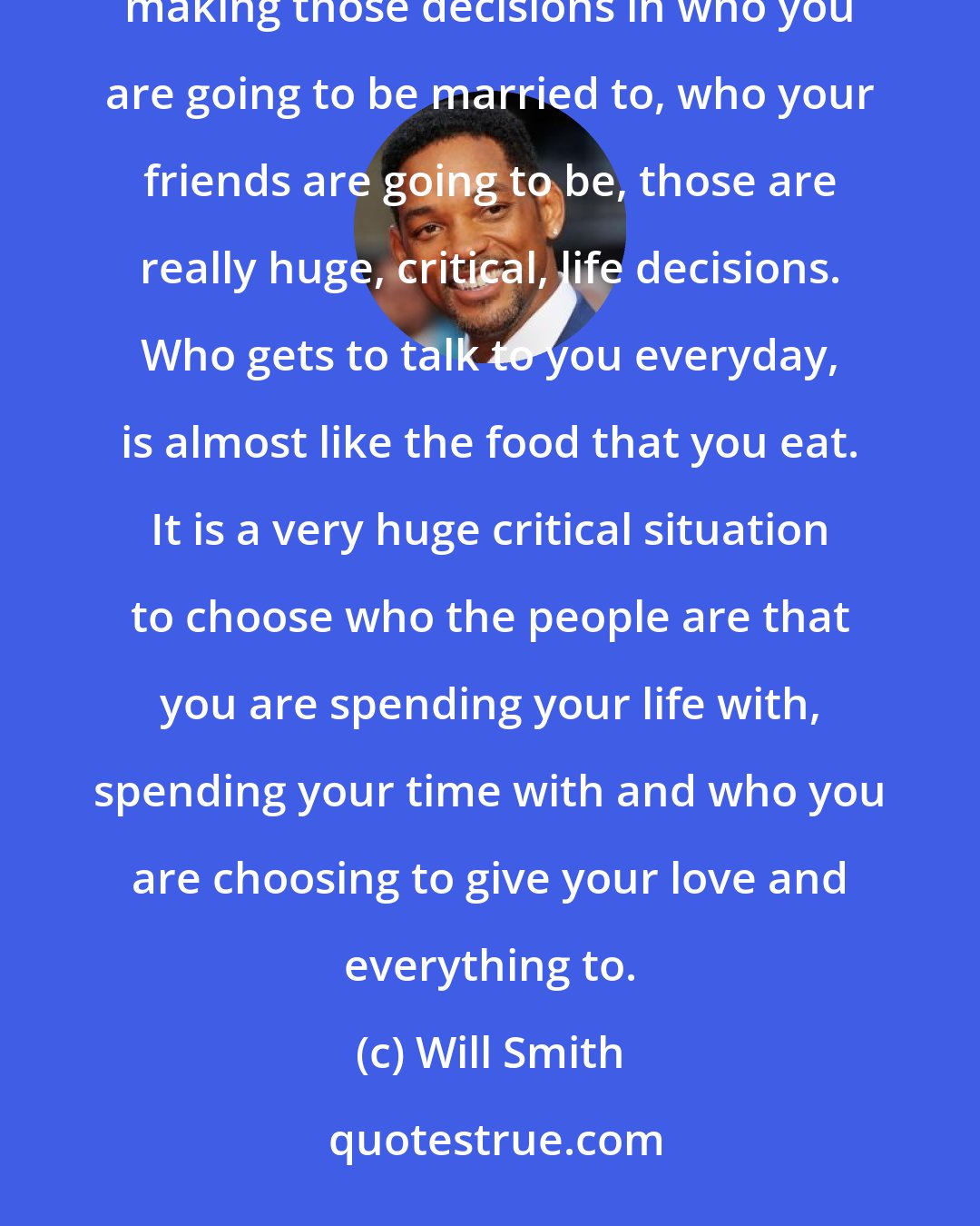 Will Smith: When you look around at the six people that you spend the most time with, that's who you are. I think that in making those decisions in who you are going to be married to, who your friends are going to be, those are really huge, critical, life decisions. Who gets to talk to you everyday, is almost like the food that you eat. It is a very huge critical situation to choose who the people are that you are spending your life with, spending your time with and who you are choosing to give your love and everything to.