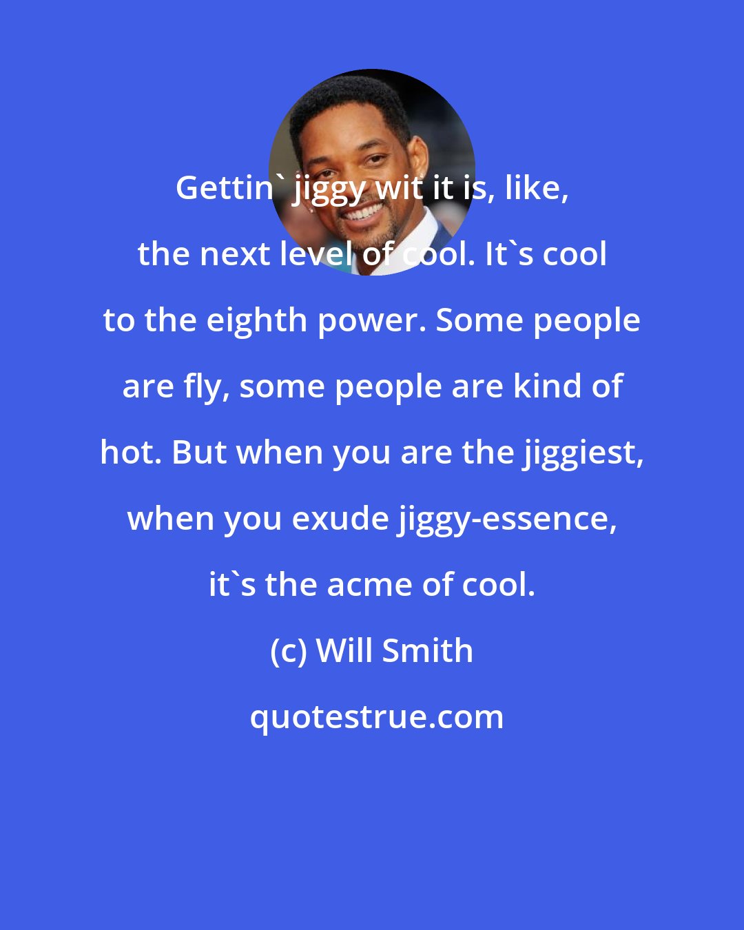 Will Smith: Gettin' jiggy wit it is, like, the next level of cool. It's cool to the eighth power. Some people are fly, some people are kind of hot. But when you are the jiggiest, when you exude jiggy-essence, it's the acme of cool.