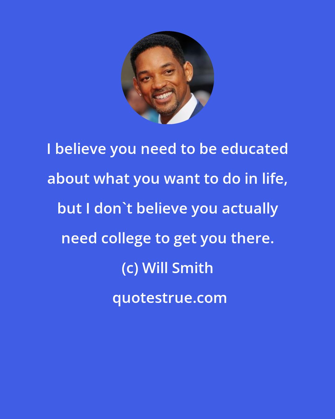 Will Smith: I believe you need to be educated about what you want to do in life, but I don't believe you actually need college to get you there.