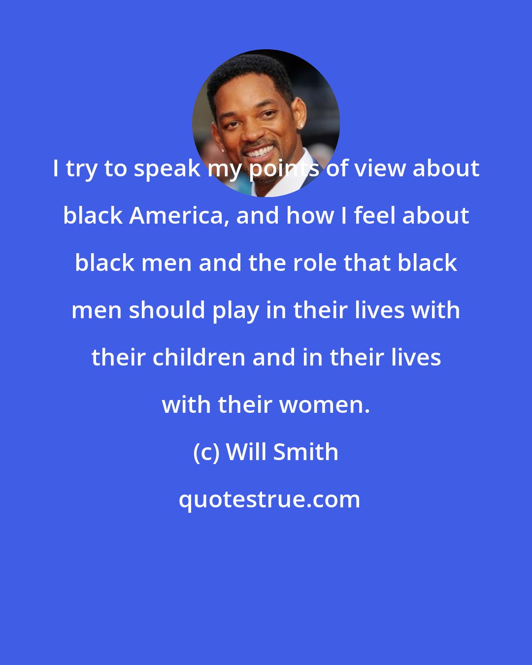Will Smith: I try to speak my points of view about black America, and how I feel about black men and the role that black men should play in their lives with their children and in their lives with their women.