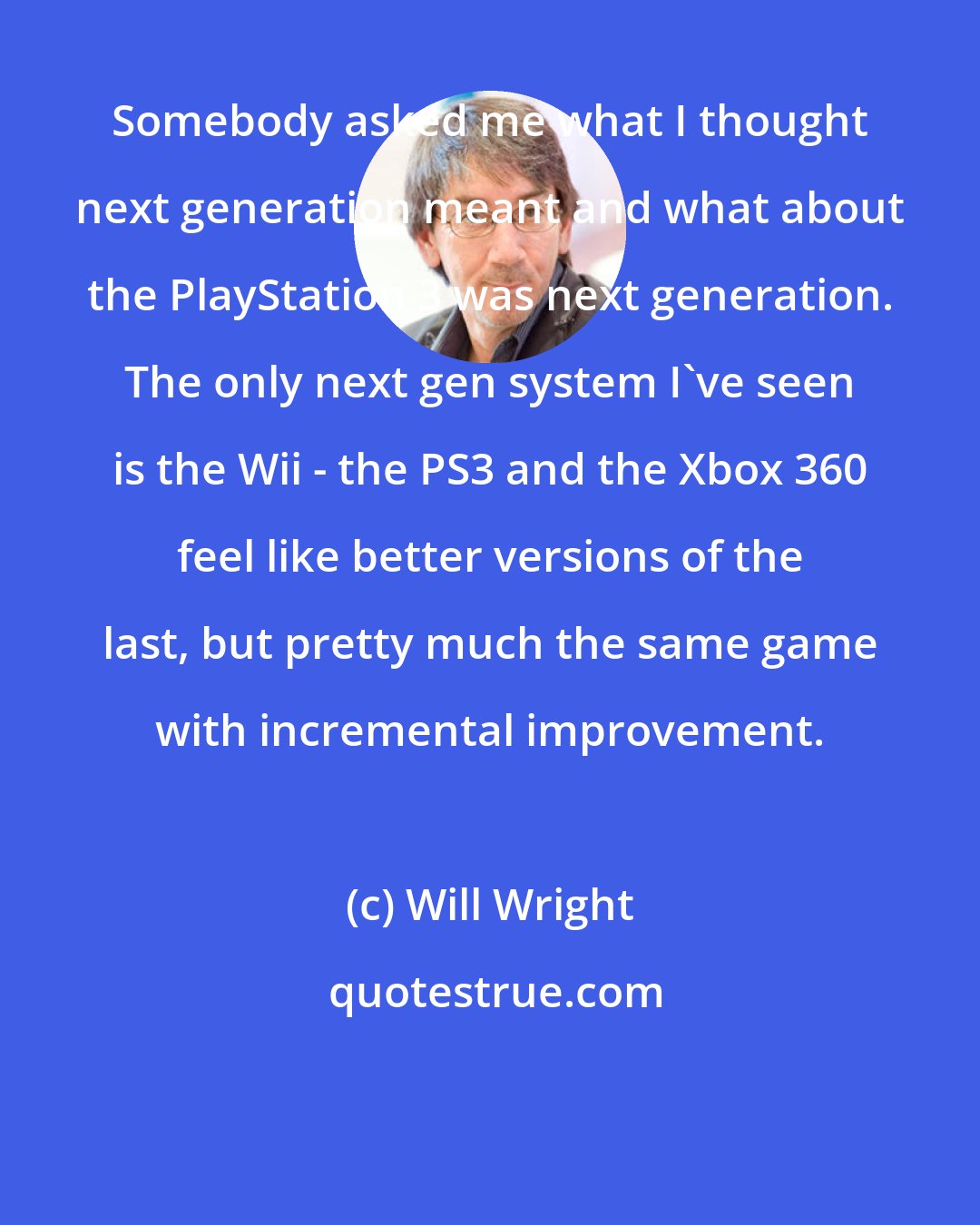 Will Wright: Somebody asked me what I thought next generation meant and what about the PlayStation 3 was next generation. The only next gen system I've seen is the Wii - the PS3 and the Xbox 360 feel like better versions of the last, but pretty much the same game with incremental improvement.