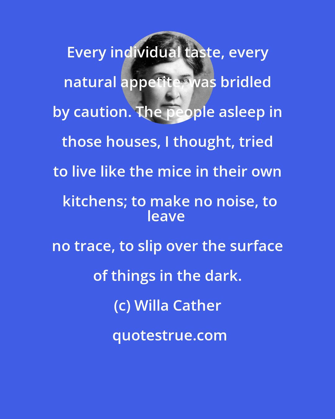 Willa Cather: Every individual taste, every natural appetite, was bridled by caution. The people asleep in those houses, I thought, tried to live like the mice in their own kitchens; to make no noise, to
leave no trace, to slip over the surface of things in the dark.