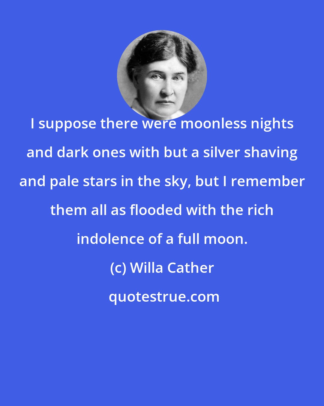Willa Cather: I suppose there were moonless nights and dark ones with but a silver shaving and pale stars in the sky, but I remember them all as flooded with the rich indolence of a full moon.