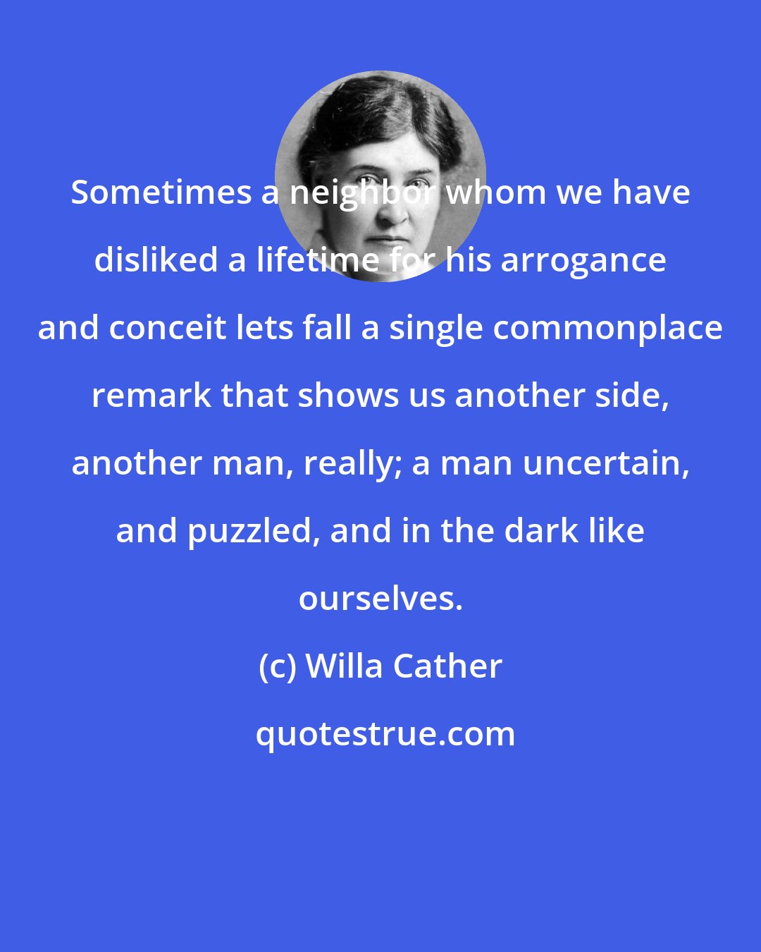Willa Cather: Sometimes a neighbor whom we have disliked a lifetime for his arrogance and conceit lets fall a single commonplace remark that shows us another side, another man, really; a man uncertain, and puzzled, and in the dark like ourselves.