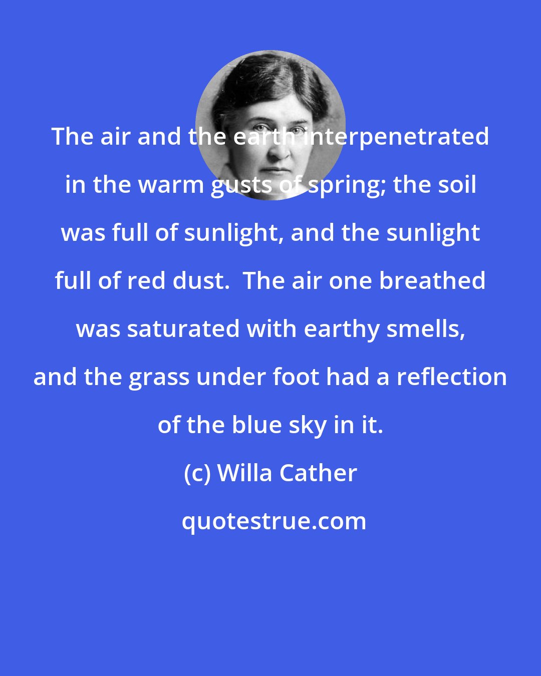 Willa Cather: The air and the earth interpenetrated in the warm gusts of spring; the soil was full of sunlight, and the sunlight full of red dust.  The air one breathed was saturated with earthy smells, and the grass under foot had a reflection of the blue sky in it.