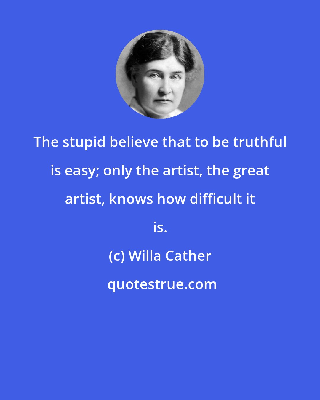 Willa Cather: The stupid believe that to be truthful is easy; only the artist, the great artist, knows how difficult it is.