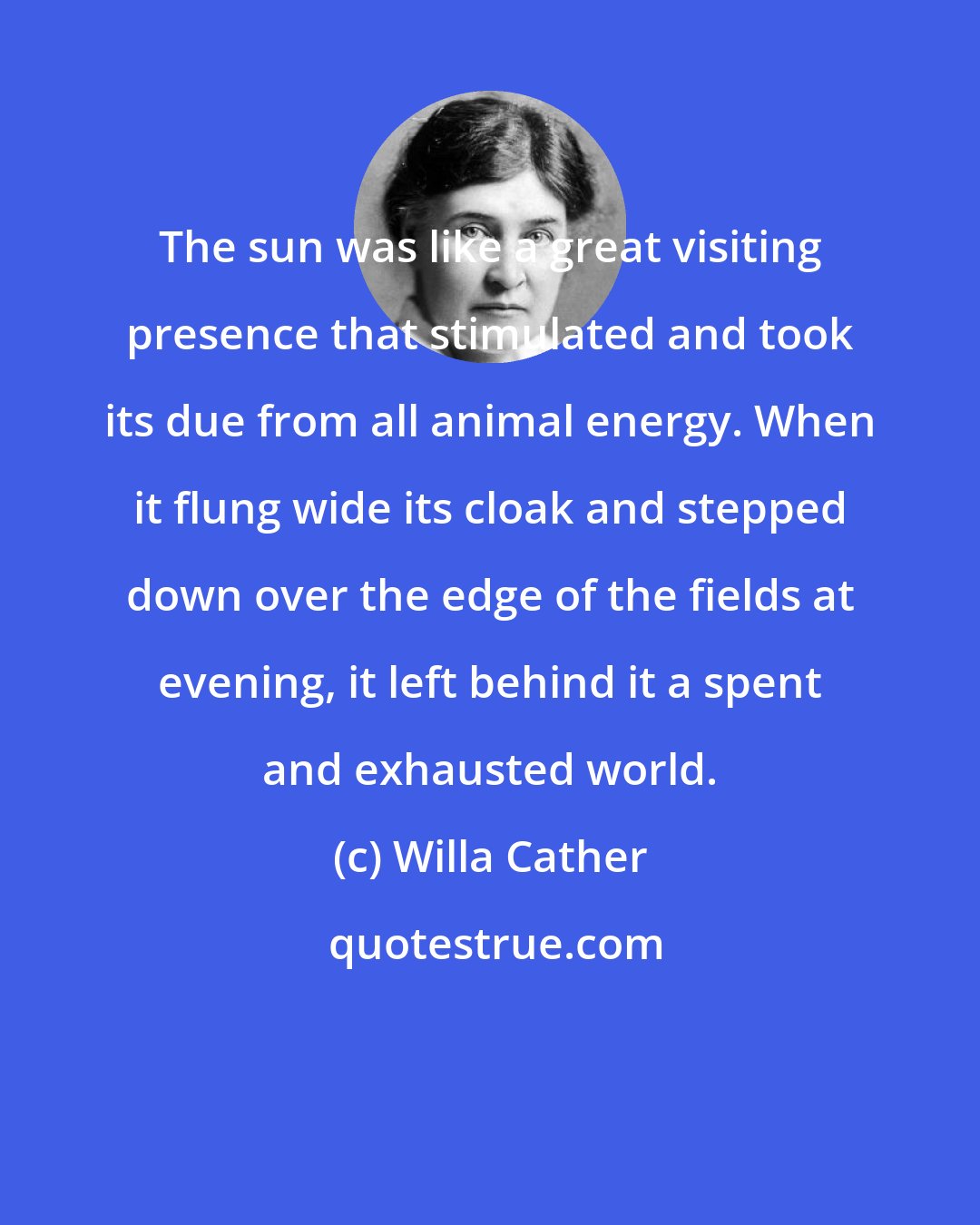 Willa Cather: The sun was like a great visiting presence that stimulated and took its due from all animal energy. When it flung wide its cloak and stepped down over the edge of the fields at evening, it left behind it a spent and exhausted world.