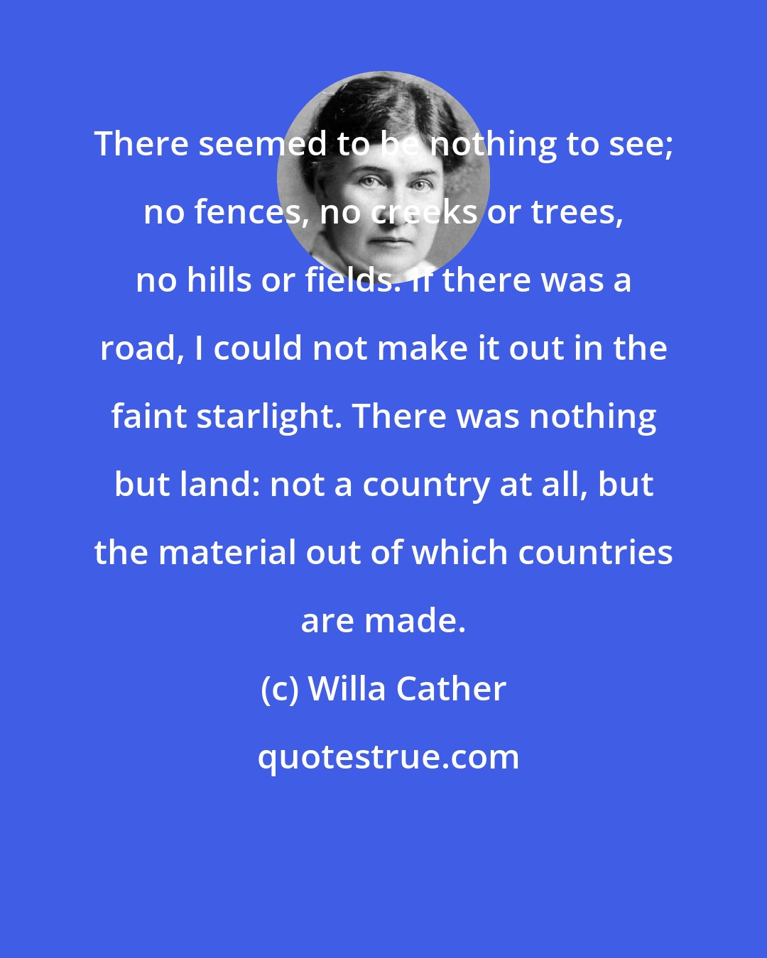 Willa Cather: There seemed to be nothing to see; no fences, no creeks or trees, no hills or fields. If there was a road, I could not make it out in the faint starlight. There was nothing but land: not a country at all, but the material out of which countries are made.