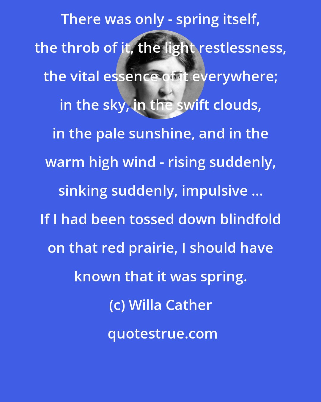 Willa Cather: There was only - spring itself, the throb of it, the light restlessness, the vital essence of it everywhere; in the sky, in the swift clouds, in the pale sunshine, and in the warm high wind - rising suddenly, sinking suddenly, impulsive ... If I had been tossed down blindfold on that red prairie, I should have known that it was spring.