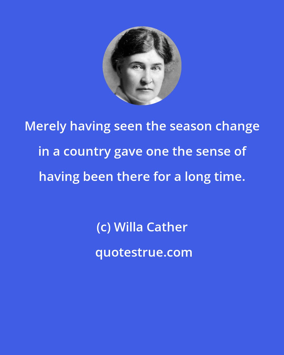 Willa Cather: Merely having seen the season change in a country gave one the sense of having been there for a long time.