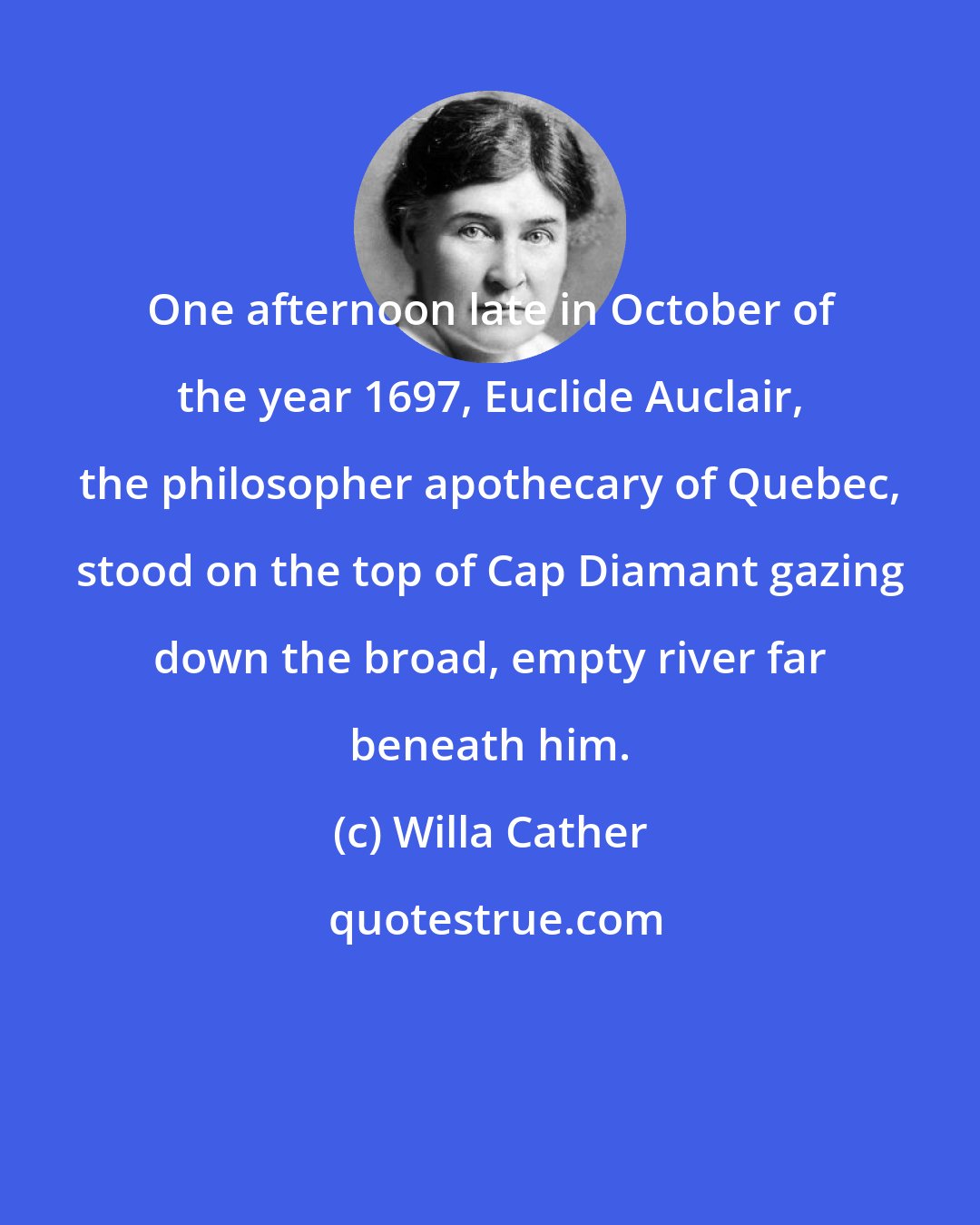 Willa Cather: One afternoon late in October of the year 1697, Euclide Auclair, the philosopher apothecary of Quebec, stood on the top of Cap Diamant gazing down the broad, empty river far beneath him.