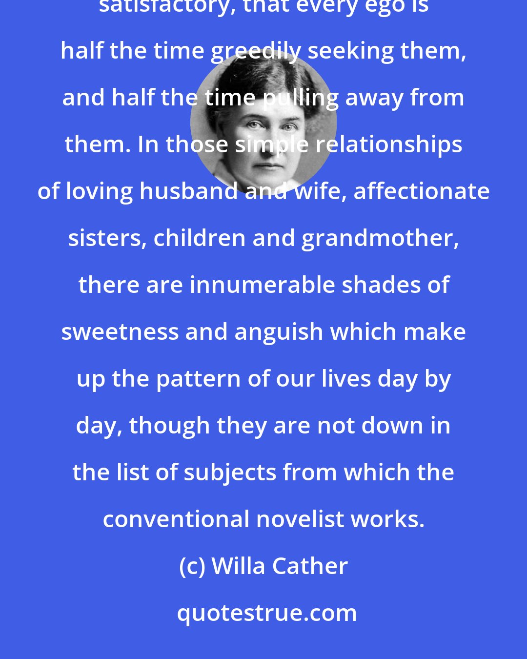 Willa Cather: One realizes that human relationships are the tragic necessity of human life; that they can never be wholly satisfactory, that every ego is half the time greedily seeking them, and half the time pulling away from them. In those simple relationships of loving husband and wife, affectionate sisters, children and grandmother, there are innumerable shades of sweetness and anguish which make up the pattern of our lives day by day, though they are not down in the list of subjects from which the conventional novelist works.