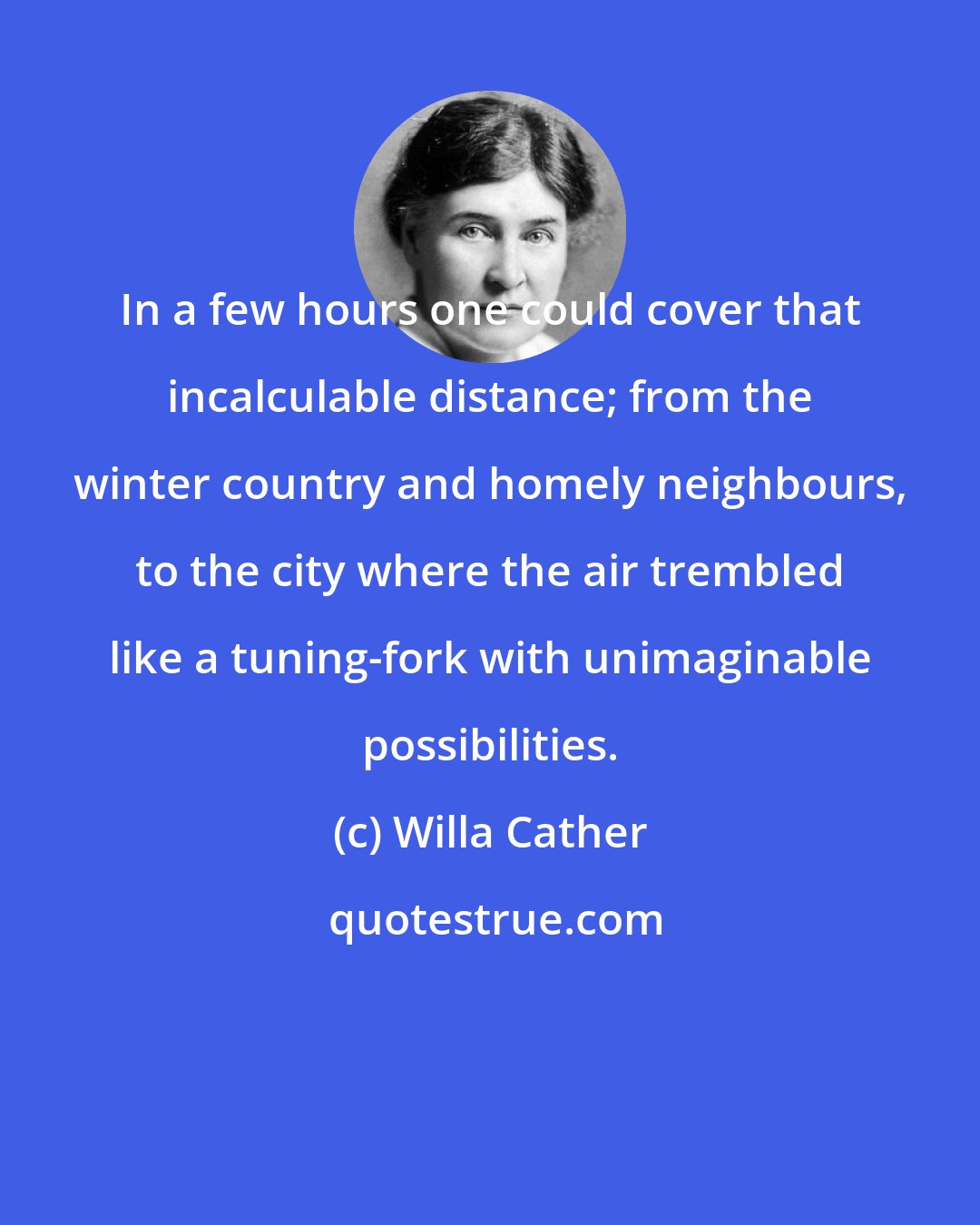 Willa Cather: In a few hours one could cover that incalculable distance; from the winter country and homely neighbours, to the city where the air trembled like a tuning-fork with unimaginable possibilities.