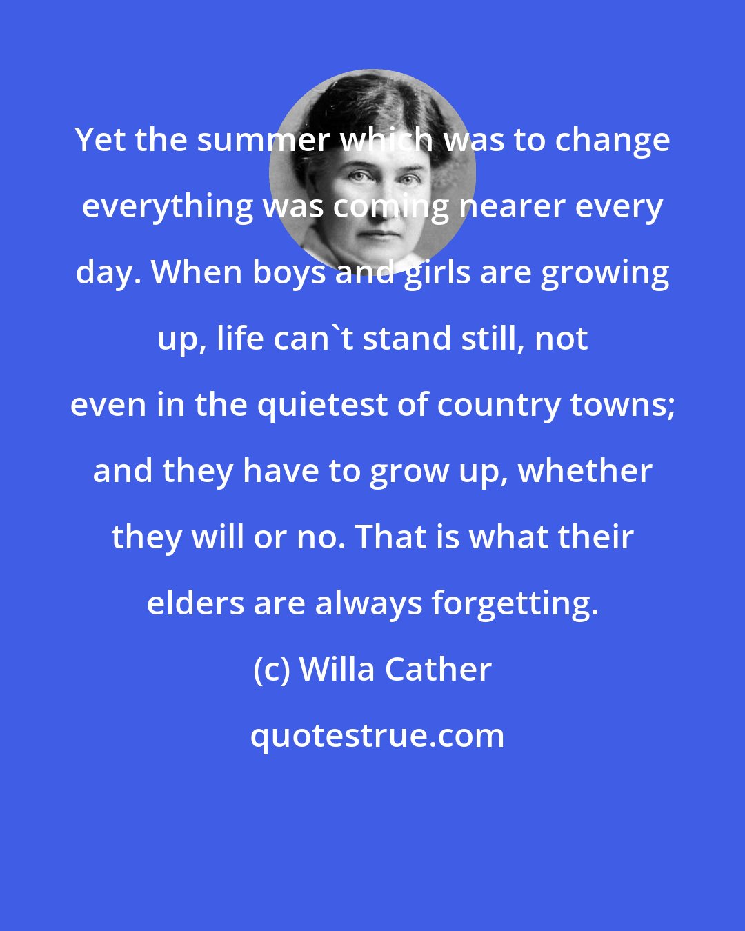 Willa Cather: Yet the summer which was to change everything was coming nearer every day. When boys and girls are growing up, life can't stand still, not even in the quietest of country towns; and they have to grow up, whether they will or no. That is what their elders are always forgetting.