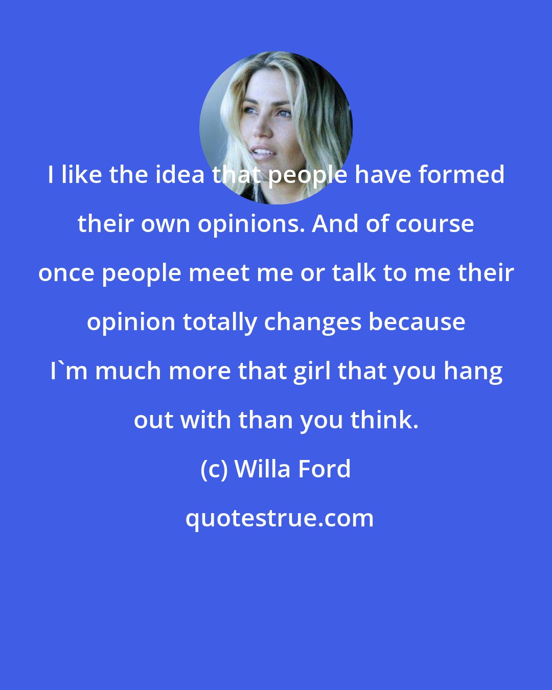 Willa Ford: I like the idea that people have formed their own opinions. And of course once people meet me or talk to me their opinion totally changes because I'm much more that girl that you hang out with than you think.