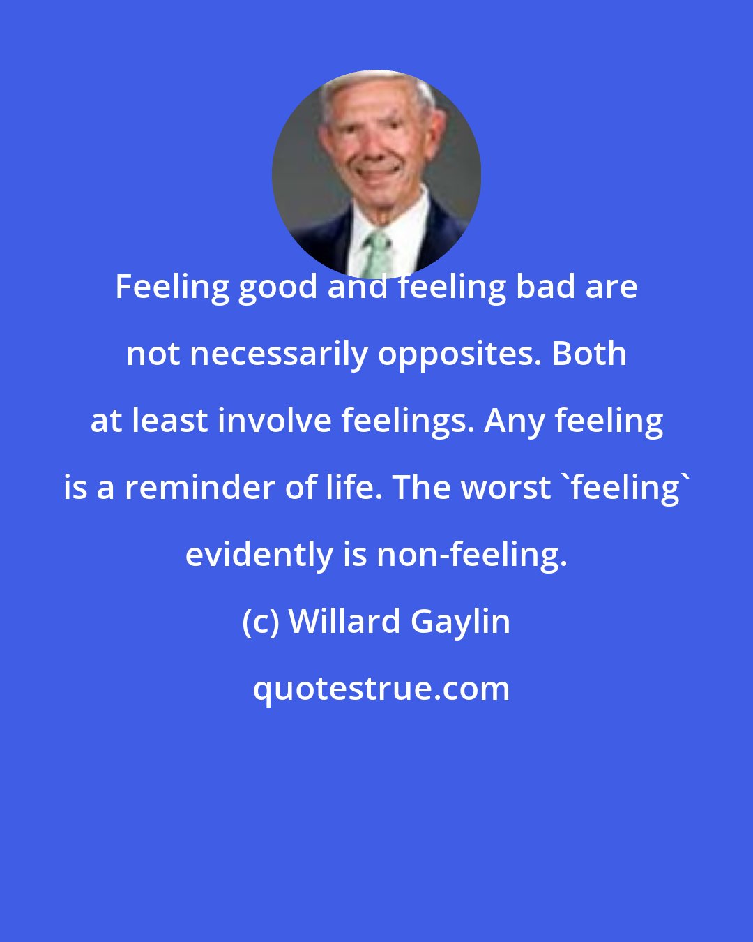 Willard Gaylin: Feeling good and feeling bad are not necessarily opposites. Both at least involve feelings. Any feeling is a reminder of life. The worst 'feeling' evidently is non-feeling.
