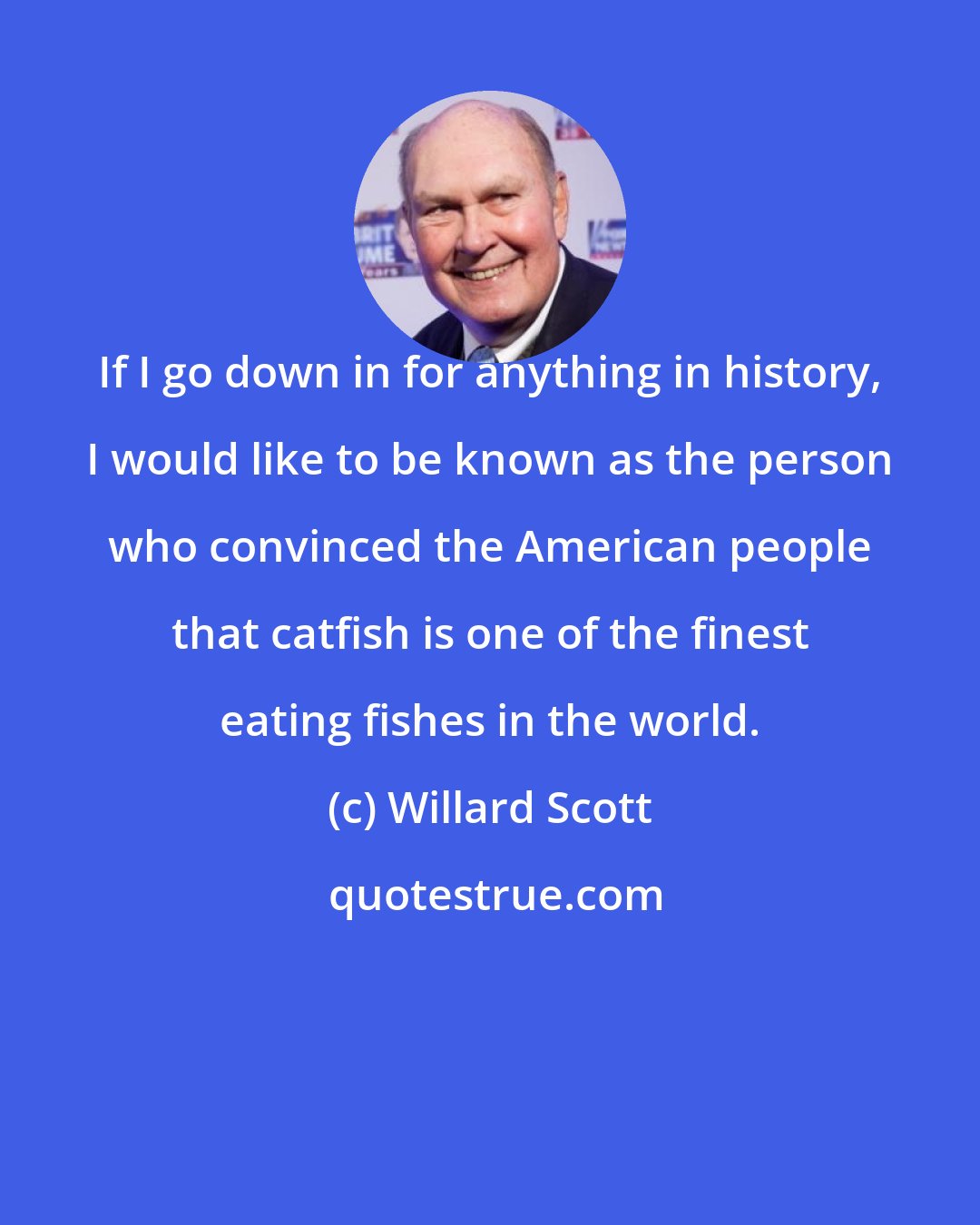 Willard Scott: If I go down in for anything in history, I would like to be known as the person who convinced the American people that catfish is one of the finest eating fishes in the world.