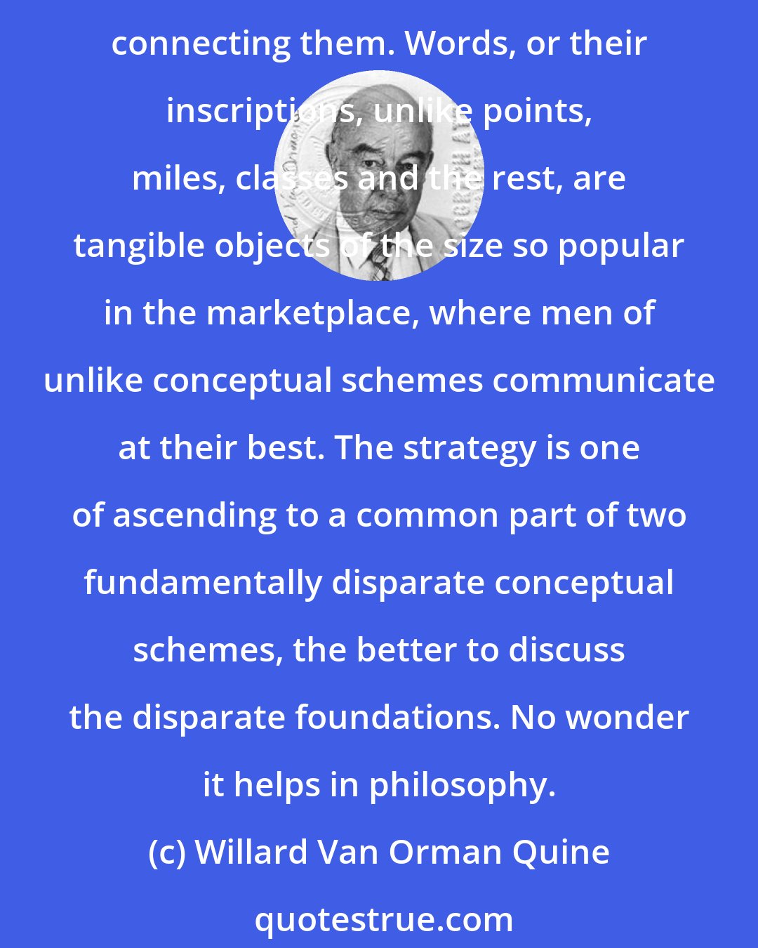 Willard Van Orman Quine: The strategy of semantic ascent is that it carries the discussion into a domain where both parties are better agreed on the objects (viz., words) and on the main terms connecting them. Words, or their inscriptions, unlike points, miles, classes and the rest, are tangible objects of the size so popular in the marketplace, where men of unlike conceptual schemes communicate at their best. The strategy is one of ascending to a common part of two fundamentally disparate conceptual schemes, the better to discuss the disparate foundations. No wonder it helps in philosophy.