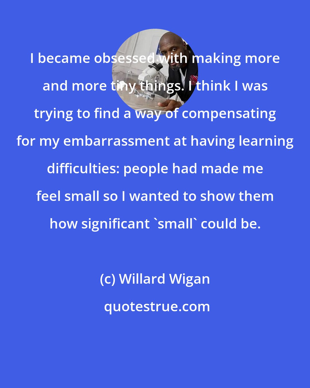Willard Wigan: I became obsessed with making more and more tiny things. I think I was trying to find a way of compensating for my embarrassment at having learning difficulties: people had made me feel small so I wanted to show them how significant 'small' could be.